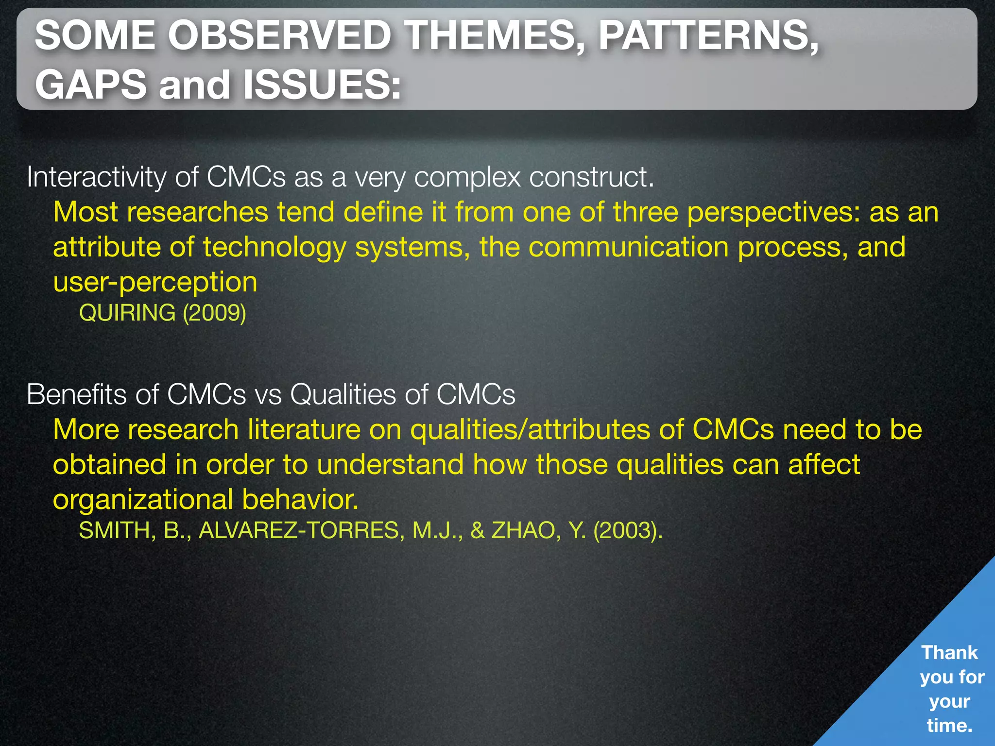 SOME OBSERVED THEMES, PATTERNS,
GAPS and ISSUES:

Interactivity of CMCs as a very complex construct.
  Most researches tend deﬁne it from one of three perspectives: as an
  attribute of technology systems, the communication process, and
  user-perception
   QUIRING (2009)


Beneﬁts of CMCs vs Qualities of CMCs
 More research literature on qualities/attributes of CMCs need to be
 obtained in order to understand how those qualities can affect
 organizational behavior.
   SMITH, B., ALVAREZ-TORRES, M.J., & ZHAO, Y. (2003).




                                                                   Thank
                                                                   you for
                                                                    your
                                                                    time.
 