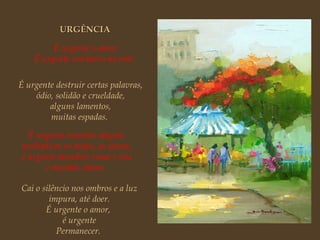 É urgente o amor. É urgente um barco no mar.   É urgente destruir certas palavras, ódio, solidão e crueldade, alguns lamentos, muitas espadas.  É urgente inventar alegria, multiplicar os beijos, as searas, é urgente descobrir rosas e rios e manhãs claras.   Cai o silêncio nos ombros e a luz impura, até doer. É urgente o amor,  é urgente Permanecer.  URGÊNCIA 