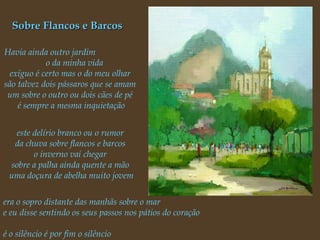 Sobre Flancos e Barcos Havia ainda outro jardim  o da minha vida  exíguo é certo mas o do meu olhar  são talvez dois pássaros que se amam  um sobre o outro ou dois cães de pé  é sempre a mesma inquietação este delírio branco ou o rumor  da chuva sobre flancos e barcos  o inverno vai chegar  sobre a palha ainda quente a mão  uma doçura de abelha muito jovem era o sopro distante das manhãs sobre o mar  e eu disse sentindo os seus passos nos pátios do coração  é o silêncio é por fim o silêncio  vai desabar... 