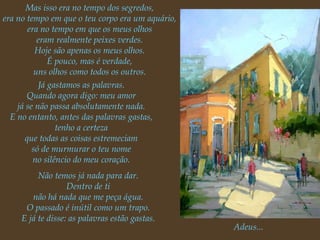 Mas isso era no tempo dos segredos, era no tempo em que o teu corpo era um aquário, era no tempo em que os meus olhos eram realmente peixes verdes. Hoje são apenas os meus olhos. É pouco, mas é verdade, uns olhos como todos os outros. Já gastamos as palavras. Quando agora digo: meu amor já se não passa absolutamente nada. E no entanto, antes das palavras gastas, tenho a certeza que todas as coisas estremeciam só de murmurar o teu nome no silêncio do meu coração. Não temos já nada para dar. Dentro de ti não há nada que me peça água. O passado é inútil como um trapo. E já te disse: as palavras estão gastas. Adeus... 