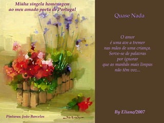 Quase Nada O amor é uma ave a tremer nas mãos de uma criança. Serve-se de palavras por ignorar que as manhãs mais limpas não têm voz... Minha singela homenagem ao meu amado poeta de Portugal Pinturas: João Barcelos By Eliane/2007 