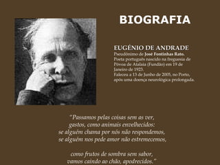 BIOGRAFIA EUGÉNIO DE ANDRADE  Pseudônimo de  José Fontinhas Rato. Poeta português nascido na freguesia de Póvoa de Atalaia (Fundão) em 19 de Janeiro de 1923.  Faleceu a 13 de Junho de 2005, no Porto, após uma doença neurológica prolongada.  “ Passamos pelas coisas sem as ver,  gastos, como animais envelhecidos:  se alguém chama por nós não respondemos,  se alguém nos pede amor não estremecemos,  como frutos de sombra sem sabor,  vamos caindo ao chão, apodrecidos.”  