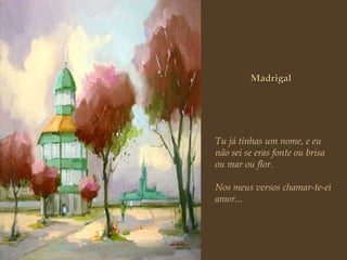 Madrigal Tu já tinhas um nome, e eu não sei se eras fonte ou brisa  ou mar ou flor. Nos meus versos chamar-te-ei amor... 