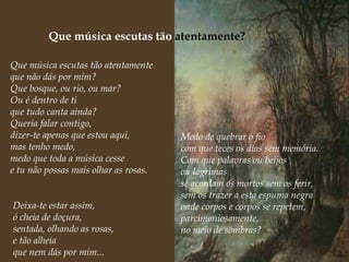 Que música escutas tão  atentamente? Que música escutas tão atentamente que não dás por mim? Que bosque, ou rio, ou mar? Ou é dentro de ti que tudo canta ainda? Queria falar contigo, dizer-te apenas que estou aqui, mas tenho medo, medo que toda a música cesse e tu não possas mais olhar as rosas.   Medo de quebrar o fio com que teces os dias sem memória. Com que palavras ou beijos  ou lágrimas se acordam os mortos sem os ferir, sem os trazer a esta espuma negra onde corpos e corpos se repetem, parcimoniosamente,  no meio de sombras?   Deixa-te estar assim, ó cheia de doçura, sentada, olhando as rosas, e tão alheia que nem dás por mim... 