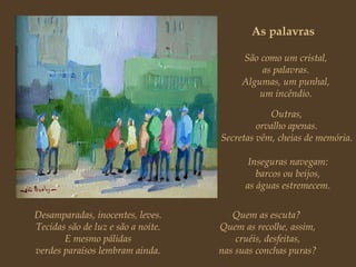 As palavras São como um cristal, as palavras. Algumas, um punhal, um incêndio. Outras, orvalho apenas. Secretas vêm, cheias de memória. Inseguras navegam: barcos ou beijos, as águas estremecem. Desamparadas, inocentes, leves. Tecidas são de luz e são a noite. E mesmo pálidas verdes paraísos lembram ainda. Quem as escuta?  Quem as recolhe, assim, cruéis, desfeitas, nas suas conchas puras? 