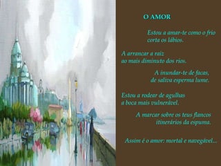 A arrancar a raiz ao mais diminuto dos rios. A inundar-te de facas, de saliva esperma lume. Estou a rodear de agulhas a boca mais vulnerável. A marcar sobre os teus flancos itinerários da espuma. Assim é o amor: mortal e navegável... O AMOR Estou a amar-te como o frio corta os lábios. 