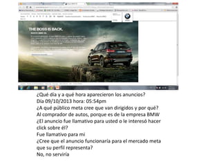 +( +(506)8994 -1250

El tratamiento y
El tratamiento y
trato personal que
trato personal que
usted se merece
usted se merece

¿Qué día y a qué hora aparecieron los anuncios?
Día 09/10/2013 hora: 05:54pm
¿A qué público meta cree que van dirigidos y por qué?
Al comprador de autos, porque es de la empresa BMW
¿El anuncio fue llamativo para usted o le interesó hacer
click sobre él?
Fue llamativo para mi
¿Cree que el anuncio funcionaría para el mercado meta
que su perfil representa?
No, no serviría

 