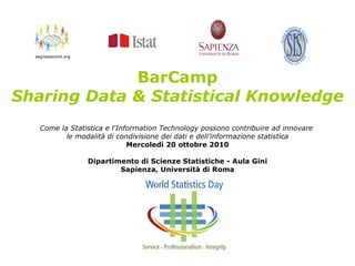 BarCamp
Sharing Data & Statistical Knowledge
Come la Statistica e l'Information Technology possono contribuire ad innovare
le modalità di condivisione dei dati e dell’informazione statistica
Mercoledì 20 ottobre 2010
Dipartimento di Scienze Statistiche - Aula Gini
Sapienza, Università di Roma
 