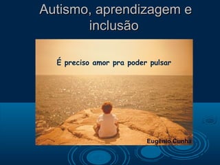 Autismo, aprendizagem e
       inclusão

  É preciso amor pra poder pulsar




                          Eugênio Cunha
 