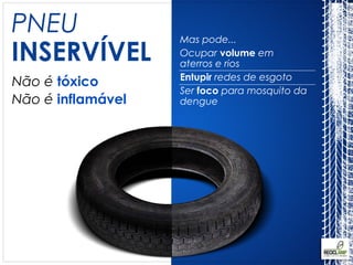 PNEU               Mas pode...
INSERVÍVEL         Ocupar volume em
                   aterros e rios
                   Entupir redes de esgoto
Não é tóxico
                   Ser foco para mosquito da
Não é inflamável   dengue
 