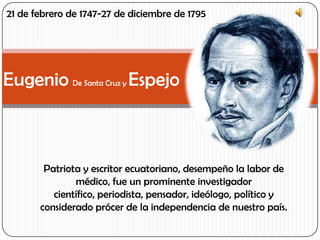 Eugenio De Santa Cruz y Espejo
Patriota y escritor ecuatoriano, desempeño la labor de
médico, fue un prominente investigador
científico, periodista, pensador, ideólogo, político y
considerado prócer de la independencia de nuestro país.
21 de febrero de 1747-27 de diciembre de 1795
 