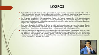 LOGROS
 Fue médico a los 20 años de edad, graduado en leyes civiles y canónicas, escribió entre 1779 y
1781 El nuevo Luciano de Quito; Marco Porcio Catón; y La Ciencia Blancardina, obras de crítica
mordaz a la ciencia quiteña y de descamado análisis al sistema educativo de entonces
 En El retrato de Golilla (1778), calificaba a Carlos I de "rey de barajas". En 1793, las autoridades
trataron de deshacerse de Espejo, a quien motejaban de "rencilloso, travieso, inquieto y
subversivo", designándole médico de una expedición científica a los ríos Pará y Marañón. Espejo se
negó a este juego y fue arrestado.
 Dos años después, el Cabildo de Quito le pidió un instructivo para prevenir la viruela. Espejo
produjo unas Reflexiones: Historia de las enfermedades contagiosas, cuadro exacto de las
costumbres y condiciones sanitarias de Quito y valioso aporte a la literatura científica.
 Atacado por médicos reaccionarios, viajó a Lima en 1746, pero regresó a Riobamba, pues los curas
de la zona le pidieron refutar el Informe del alcalde y colector de impuestos reales que los acusaba
de abusos a los indígenas. La Defensa de los curas de Riobamba, seguida en 1757 por Cartas
riobambenses, quebró la fuerza de los latifundistas y cuestionó la estructura socio-económica de la
"razón" dominadora, en frase de Guerra.
 
