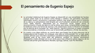 El pensamiento de Eugenio Espejo
 La actividad intelectual de Eugenio Espejo se desarrolló en una versatilidad de facetas:
aunque sobre todo se lo conoce como literato y médico, fue periodista, educador,
reformador social y económico y pensador político. Hay quien afirma que el conjunto
de su obra y su pensamiento está dirigido por una frustración existencial: ser conocido
como "bello espíritu". Repudiado por su extracción social, Espejo buscó el
reconocimiento a través del ejercicio de las letras; pero éstas, comprendidas al igual que
la medicina como una forma de servicio y de compromiso social, lo llevaron al combate
por la reforma de la sociedad. Ser "bello espíritu" significó entonces un juego constante
entre esconderse y mostrarse, entre usar el anonimato panfletario y firmar sus escritos.
 En cuanto a sus ideas políticas, es común decir que Espejo fue el gran precursor de la
Independencia del Ecuador; sin embargo, esta idea es controvertida. Por un lado están
quienes afirman que vislumbró repúblicas autodeterminadas políticamente, defendió la
igualdad ante la ley como base del gobierno, profesó un rabioso sentimiento
antiespañol y trabó amistad con (o en otros casos tuvo influencia sobre) algunos de los
mártires del primer grito libertario: Morales, Quiroga, Salinas, Juan Pío Montúfar.
 