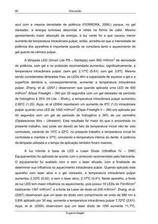 Discussão
Eugenio Kegler
88
azul com a mesma densidade de potência (FERREIRA, 2006.) porque, no gel
clareador, a energia luminosa absorvida é retida na forma de calor. Mesmo
apresentando maior absorção de energia, a luz verde foi a que causou menor
aumento de temperatura intracâmara pulpar, então, acredita-se que a intensidade de
potência dos aparelhos é importante quando se considera tanto o aquecimento do
gel quanto da câmara pulpar.
A lâmpada LED (Smart Lite PS – Dentsply) com 900 mW/cm2
de densidade
de potência, com gel e no protocolo recomendado aumentou, significativamente, a
temperatura intracâmara pulpar. (sem gel: 2,17ºC (0,41). com gel: 3,0ºC. Mesmo
sendo consideradas lâmpadas frias, as LEDs têm a capacidade de aquecer o gel e a
superfície dentária e, conseqüentemente, aumentar a temperatura intracâmara
pulpar. Zhang, et al. (2007.) observaram que quando aplicada uma LED de 400
mW/cm2
(Elipar Freelight – 3M) por 30 segundos com um gel clareador de peróxido
de hidrogênio à 35% (Hi Lite – Shofu), a temperatura intracâmara pulpar aumentou
2,95ºC (1,25). Ayçe, et al (2004) reportaram um aumento de 6ºC (1,0) intracâmara
pulpar quando uma LED de 1000 mW/cm2
(Elipar Freelight II – 3M) era aplicada por
40 segundos com um gel de peróxido de hidrogênio a 38% de cor vermelho
(Opalescense Xtra – Ultradent). Este resultado foi maior do que o encontrado no
presente trabalho, isso pode ser devido ao fato da temperatura inicial não ter sido
controlada, variando de 15ºC a 22ºC, no presente trabalho a temperatura inicial foi
controlada e mantida a 37ºC, simulando a temperatura interna do dente. A potência
da lâmpada utilizada e o tempo de aplicação também foram maiores.
A luz híbrida à base de LED e Laser Diodo (UltraBlue IV – DMC
Equipamentos) foi aplicada de acordo com o protocolo recomendado pelo fabricante.
O equipamento foi avaliado com e sem o laser ativado, com a finalidade de
determinar sua influência no aquecimento intracâmara pulpar. Quando aplicado este
aparelho com laser ativo e o gel clareador, a temperatura intracâmara pulpar
aumentou 2,33ºC (0,52), e sem o laser ativo, 2,17ºC (0,41). Neste aparelho, a fonte
de luz LED tem maior influência no aquecimento, pois possui 19 LEDs de 73mW/cm2
totalizando 1387 mW/cm2
, e a fonte de Laser de diodo só 200 mW/cm2
. Zhang, et al.
(2007) observaram que um laser de diodo com comprimento de onda de 980 nm e
0,8W aplicado por 30 seg. aumenta a temperatura intracâmara pulpar 7,72ºC (2,61).
Ayçe, et al. (2004) observaram que um laser diodo de 10W aumenta 11,7ºC,
 