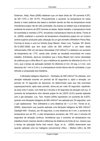 Discussão
Eugenio Kegler
89
Sulieman, Addy, Rees (2006) relataram que um laser diodo de 1W aumenta 4,3ºC,
de 2W 7,5ºC e 3W 10,7ºC. Provavelmente o aumento na temperatura foi maior
devido a maior potência dos lasers e também devido ao fato da temperatura inicial
intracâmara pulpar não ter sido controlada. Os autores só relatam que a temperatura
ambiente foi entorno de 25ºC durante os testes. Neste trabalho, a temperatura inicial
foi controlada e mantida a 37ºC, simulando a temperatura interna do dente. Torres et
al., (2008), avaliaram o aumento de temperatura intracâmara pulpar em um incisivo
central superior produzido pela utilização de um gel vermelho (Whiteform Perox Red,
Formula & Acao) e uma luz híbrida (Easy Bleach, Clean Line, Taubate, SP, Brazil;
55.12.3627.3000) que tem duas LEDs de 500 mW/cm2
e um laser diodo
infravermelho (784 nm) de baixa intensidade (120 mW/cm2
) e relataram um aumento
de temperatura de 1,7ºC, sendo este, similar ao resultado encontrado em nosso
trabalho. Entretanto, deve-se considerar que o Easy Bleach tem menor densidade
de potência que o Ultra Blue IV, que a distância do aparelho foi diferente (5 mm e 10
mm), que o tempo de aplicação também foi diferente (3 min. 20 seg. e 3 min. com
descanso de 1 min e 3 min.), e a temperatura inicial interna não foi controlada, o que
dificulta a comparação dos trabalhos.
A lâmpada halógena (Spectrum – Dentsply) de 500 mW/cm2
foi utilizada, com
ativação realizada durante um período de 30 segundos e, após a ativação, um
período de 15 segundos de descanso, foi determinado para que não ocorresse
superaquecimento; após esse período, ativou-se por mais 30 segundos, repetindo-
se esse ciclo 5 vezes, num total de 2 minutos e 30 segundos de ativação com luz. O
aumento de temperatura intra câmara pulpar foi de 3,83ºC (0,41) quando aplicado
com o gel clareador. Luk, Tam, Hubert (2004) reportaram um aumento de 4,52ºC,
quando uma lâmpada halogena de 600 mW/cm2
era aplicada por 30 segundos, com
o gel opalescense Xtra (Ultradent) a uma distância de 1 a 2 mm. Torres et al.,
(2008), observaram que quando aplicada uma lâmpada halógena de 600 mW/cm2
(Optilight 600 - Gnatus), por 40 segundos, a uma distancia de 5 mm, o aumento de
temperatura era de 5ºC, e esta temperatura aumentou ate 13ºC aos 3 minutos 20
segundos de ativação continua. Acredita-se que o aumento de temperatura nos
trabalhos foram maiores devido à diferença da distância da fonte de luz, mesmo que
o tempo de aplicação tenha sido menor. Ayçe, et al., (2004) observaram que
quando aplicada uma luz halógena convencional (Hilux – Medica USA.) de 450
 