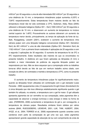 Discussão
Eugenio Kegler
90
mW/cm2
por 40 segundos e uma de alta intensidade 850 mW/cm2
por 30 segundos a
uma distância de 10 mm, a temperatura intracâmara pulpar aumentou 6,35ºC e
7,84ºC respectivamente. Estas temperaturas foram maiores devido ao fato da
temperatura inicial não ter sido controlada a 37ºC. Sulieman, Addy, Rees (2005)
utilizaram a lâmpada halógena (Optilux 501 – Kerr) 1000 mW/cm2
por 30 segundos a
uma distância de 10 mm, e observaram um aumento de temperatura no incisivo
central superior de 1,48ºC; Provavelmente os autores obtiveram um aumento da
temperatura menor devido, principalmente, ao tempo de aplicação da fonte de luz.
Baik, Rueggeberg, Liewehr (2001), avaliaram o aumento de temperatura intra
câmara pulpar com uma lâmpada halógena convencional (Optilux 501- Demetron
Kerr) de 481 mW/cm2
e uma de alta intensidade (Optilux 501- Demetron Kerr) de
1192 mW/cm2
. Com a primeira foram realizadas 4 aplicações de 20 segundos e com
a segunda 3 aplicações de 30 segundos. O aumento de temperatura foi de 5ºC e
8ºC respectivamente. Estes resultados são maiores do que os encontrados no
presente trabalho. A distância em que foram aplicadas as lâmpadas (5 mm) e
também a maior intensidade de potência da segunda lâmpada podem ser
responsáveis por isso. Não se deve esquecer que a comparação entre os trabalhos
torna-se difícil devido ao fato de que em nenhum trabalho acima citado, com
exceção do último, ter controlado e mantido a temperatura a 37ºC, como no presente
trabalho
O aumento de temperatura intracâmara pulpar foi significativamente maior,
quando as lâmpadas foram utilizadas em combinação com o gel clareador (Lase
Peroxide – DMC equipamentos Ltda.) O equipamento D-Light Green (Kondortech) foi
à única lâmpada que não teve diferença estatisticamente significante quando o gel
também foi utilizado, no entanto, a temperatura com o gel foi maior. O gel utilizado
apresenta pigmentos de cor vermelha na sua composição, estes pigmentos têm a
capacidade de absorver a energia luminosa e esta energia é retida na forma de
calor, (FERREIRA, 2006) aumentando a temperatura do gel e, por conseguinte, a
temperatura da câmara pulpar. Resultados similares foram obtidos por vários
autores (BAIK, RUEGGEBERG, LIEWEHR, 2001; LUK, TAM, HUBERT, 2004;
AYÇE, et al., 2004; TORRES et al., 2008) especialmente quando corantes como
carotenos eram parte da composição do gel uma vez que, estes pigmentos
apresentaram grande capacidade de absorção de luz com comprimento de onda de
 