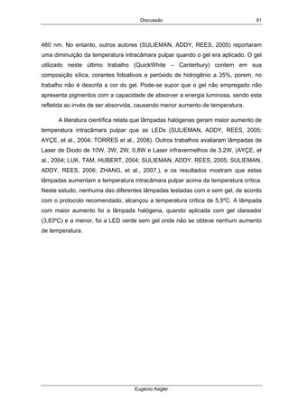 Discussão
Eugenio Kegler
91
460 nm. No entanto, outros autores (SULIEMAN, ADDY, REES, 2005) reportaram
uma diminuição da temperatura intracâmara pulpar quando o gel era aplicado. O gel
utilizado neste último trabalho (QuickWhite – Canterbury) contem em sua
composição sílica, corantes fotoativos e peróxido de hidrogênio a 35%, porem, no
trabalho não é descrita a cor do gel. Pode-se supor que o gel não empregado não
apresenta pigmentos com a capacidade de absorver a energia luminosa, sendo esta
refletida ao invés de ser absorvida, causando menor aumento de temperatura.
A literatura científica relata que lâmpadas halógenas geram maior aumento de
temperatura intracâmara pulpar que as LEDs (SULIEMAN, ADDY, REES, 2005;
AYÇE, et al., 2004; TORRES et al., 2008). Outros trabalhos avaliaram lâmpadas de
Laser de Diodo de 10W, 3W, 2W, 0,8W e Laser infravermelhos de 3.2W, (AYÇE, et
al., 2004; LUK, TAM, HUBERT, 2004; SULIEMAN, ADDY, REES, 2005; SULIEMAN,
ADDY, REES, 2006; ZHANG, et al., 2007.), e os resultados mostram que estas
lâmpadas aumentam a temperatura intracâmara pulpar acima da temperatura crítica.
Neste estudo, nenhuma das diferentes lâmpadas testadas com e sem gel, de acordo
com o protocolo recomendado, alcançou a temperatura crítica de 5,5ºC. A lâmpada
com maior aumento foi a lâmpada halógena, quando aplicada com gel clareador
(3,83ºC) e a menor, foi a LED verde sem gel onde não se obteve nenhum aumento
de temperatura.
 