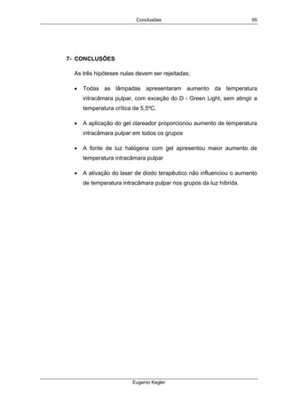Conclusões
Eugenio Kegler
95
7- CONCLUSÕES
As três hipóteses nulas devem ser rejeitadas;
• Todas as lâmpadas apresentaram aumento da temperatura
intracâmara pulpar, com exceção do D - Green Light, sem atingir a
temperatura crítica de 5,5ºC.
• A aplicação do gel clareador proporcionou aumento de temperatura
intracâmara pulpar em todos os grupos
• A fonte de luz halógena com gel apresentou maior aumento de
temperatura intracâmara pulpar
• A ativação do laser de diodo terapêutico não influenciou o aumento
de temperatura intracâmara pulpar nos grupos da luz híbrida.
 
 
 
 
 
 
 
 