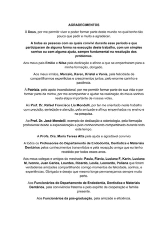 AGRADECIMENTOS
À Deus, por me permitir viver e poder formar parte deste mundo no qual tenho tão
pouco que pedir e muito a agradecer.
A todas as pessoas com as quais convivi durante esse período e que
participaram de alguma forma na execução deste trabalho, com um simples
sorriso ou com alguma ajuda, sempre fundamental na resolução dos
problemas.
Aos meus pais Emilio e Nilse pela dedicação e afinco a que se empenharam para a
minha formação, obrigado.
Aos meus irmãos, Marcelo, Karen, Kristel e Vania, pela felicidade de
compartilharmos experiêcias e crescimentos juntos, pelo enorme carinho e
paciência.
À Patricia, pelo apoio incondicional, por me permitir formar parte de sua vida e por
formar parte da minha, por me acompanhar e ajudar na realização do meus sonhos
nesta etapa importante de nossas vidas.
Ao Prof. Dr. Rafael Francisco Lia Mondelli, por ter me orientado neste trabalho
com precisão, seriedade e atenção, pela amizade e afinco empenhados no ensino e
na pesquisa.
Ao Prof. Dr. José Mondelli, exemplo de dedicação a odontologia, pela formação
profissional desde a especialização e pelo conhecimento compartilhado durante todo
este tempo.
A Profa. Dra. Maria Teresa Atta pela ajuda e agradável convívio
A todos os Professores do Departamento de Endodontia, Dentística e Materiais
Dentários pelos conhecimentos transmitidos e pela recepção amiga que eu tenho
recebido por todos esses anos.
Aos meus colegas e amigos do mestrado: Paula, Flavia, Luciana F, Karin, Luciana
M, Ivonne, Juan Carlos, Lourdes, Ricardo, Leslie, Leonardo, Poliana que foram
verdadeiras amizades compartilhando comigo momentos de felicidade, sonhos, e
experiências. Obrigado e desejo que mesmo longe permaneçamos sempre muito
perto.
Aos Funcionários do Departamento de Endodontia, Dentística e Materiais
Dentários, pela convivência fraterna e pelo espírito de cooperação e família
presente.
Aos Funcionários da pós-graduação, pela amizade e eficiência.
 