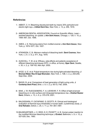  
Referências
Eugenio Kegler
99
Referências
1- ABBOT, C. H. Bleaching discoloured teeth by means 30% perhydrol and
electric light rays. J Allied Dent Soc, New York, v. 13, p. 256, 1918.
2- AMERICAN DENTAL ASSOCIATION. Council on Scientific Affairs. Laser –
assisted bleaching: an update. J Am Dent Assoc, Chicago, v. 129, n. 10, p.
1484–487, Oct. 1998.
3- AMES, J. E. Removing stains from mottled enamel. J Am Dent Assoc, New
York, p. 1674-1677, Oct. 1937.
4- ATKINSON, C. B. Atkinson method of bleaching teeth. Dent Cosmos, New
York, v. 21, n. 8, p. 471, Aug. 1879.
5- AUSCHILL, T. M. et al. Efficacy, side-effects and patients acceptance of
different bleaching techniques (OTC, in office, at home). Oper Dent, Seattle,
v. 30, n. 2, p. 156-163, Mar./Apr. 2005.
6- AYÇE, U. E. et al. Pulpal temperature rise during light-activated bleaching. J
Biomed Mater Res B Appl Biomater, New York, v. 72B, n. 2, p. 254-259,
Sept./Dec. 2004.
7- BAGIS, B. et al. Comparison of heat generation of light curing units. J
Contemp Dent Pract, Brier, v. 9, n. 2, p. 65-72, Feb. 2008.
8- BAIK, J. W; RUEGGEBERG, F. A; LIEWEHR, F. R. Effect of light-enanced
bleaching on in vitro surface and intrapulpal temperature rise. J Esthet Restor
Dent, Ontario, v. 13, n. 6, p. 370-378, 2001.
9- BALDISSARA, P; CATAPANO, S; SCOTTI, R. Clinical and histological
evaluation of thermal injury thresholds in human teeth: a preliminary study. J
Oral Rehabil, Oxford, v. 24, n. 11, p. 791–801,1997.
10-BAUMGARTNER, J. C; REID, D. E; PICKETT, A. B. Human pulpar reaction to
the modified McInnes bleaching technique. J Endod, Baltimore, v. 9, n. 12, p.
527-529, Dec. 1983.
 