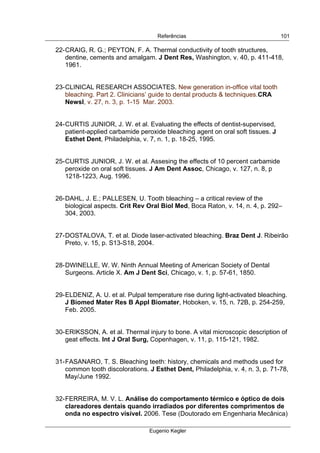  
Referências
Eugenio Kegler
101
22-CRAIG, R. G.; PEYTON, F. A. Thermal conductivity of tooth structures,
dentine, cements and amalgam. J Dent Res, Washington, v. 40, p. 411-418,
1961.
23-CLINICAL RESEARCH ASSOCIATES. New generation in-office vital tooth
bleaching. Part 2. Clinicians’ guide to dental products & techniques.CRA
Newsl, v. 27, n. 3, p. 1-15 Mar. 2003.
24-CURTIS JUNIOR, J. W. et al. Evaluating the effects of dentist-supervised,
patient-applied carbamide peroxide bleaching agent on oral soft tissues. J
Esthet Dent, Philadelphia, v. 7, n. 1, p. 18-25, 1995.
25-CURTIS JUNIOR, J. W. et al. Assesing the effects of 10 percent carbamide
peroxide on oral soft tissues. J Am Dent Assoc, Chicago, v. 127, n. 8, p
1218-1223, Aug. 1996.
26-DAHL, J. E.; PALLESEN, U. Tooth bleaching – a critical review of the
biological aspects. Crit Rev Oral Biol Med, Boca Raton, v. 14, n. 4, p. 292–
304, 2003.
27-DOSTALOVA, T. et al. Diode laser-activated bleaching. Braz Dent J. Ribeirão
Preto, v. 15, p. S13-S18, 2004.
28-DWINELLE, W. W. Ninth Annual Meeting of American Society of Dental
Surgeons. Article X. Am J Dent Sci, Chicago, v. 1, p. 57-61, 1850.
29-ELDENIZ, A. U. et al. Pulpal temperature rise during light-activated bleaching.
J Biomed Mater Res B Appl Biomater, Hoboken, v. 15, n. 72B, p. 254-259,
Feb. 2005.
30-ERIKSSON, A. et al. Thermal injury to bone. A vital microscopic description of
geat effects. Int J Oral Surg, Copenhagen, v. 11, p. 115-121, 1982.
31-FASANARO, T. S. Bleaching teeth: history, chemicals and methods used for
common tooth discolorations. J Esthet Dent, Philadelphia, v. 4, n. 3, p. 71-78,
May/June 1992.
32-FERREIRA, M. V. L. Análise do comportamento térmico e óptico de dois
clareadores dentais quando irradiados por diferentes comprimentos de
onda no espectro visível. 2006. Tese (Doutorado em Engenharia Mecânica)
 