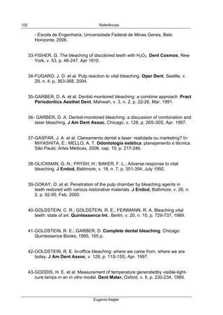  
Referências
Eugenio Kegler
102
- Escola de Engenharia, Universidade Federal de Minas Gerais, Belo
Horizonte, 2006.
33-FISHER, G. The bleaching of discolored teeth with H2O2. Dent Cosmos, New
York, v. 53, p. 46-247, Apr 1910.
34-FUGARO, J. O. et al. Pulp reaction to vital bleaching. Oper Dent, Seattle, v.
29, n. 4, p. 363-368, 2004.
35-GARBER, D. A. et al. Dentist monitored bleaching: a combine approach. Pract
Periodontics Aesthet Dent, Mahwah, v. 3, n. 2, p. 22-26, Mar. 1991.
36- GARBER, D. A. Dentist-monitored bleaching: a discussion of combination and
laser bleaching. J Am Dent Assoc, Chicago, v. 128, p. 26S-30S, Apr. 1997.
37-GASPAR, J. A. et al. Clareamento dental a laser: realidade ou marketing? In:
MIYASHITA, E.; MELLO, A. T. Odontologia estética: planejamento e técnica.
São Paulo: Artes Médicas, 2006. cap. 10, p. 217-246.
38-GLICKMAN, G. N.; FRYSH, H.; BAKER, F. L.; Adverse response to vital
bleaching. J Endod, Baltimore, v. 18, n. 7, p. 351-354, July 1992.
39-GOKAY, O. et al. Penetration of the pulp chamber by bleaching agents in
teeth restored with various restorative materials. J Endod, Baltimore, v. 26, n.
2, p. 92-95. Feb. 2000.
40-GOLDSTEIN, C. R.; GOLDSTEIN, R. E.; FEINMANN, R. A. Bleaching vital
teeth: state of art. Quintessence Int., Berlin, v. 20, n. 10, p. 729-737, 1989.
41-GOLDSTEIN, R. E.; GARBER, D. Complete dental bleaching. Chicago:
Quintessence Books, 1995. 165 p.
42-GOLDSTEIN, R. E. In-office bleaching: where we came from, where we are
today. J Am Dent Assoc, v. 128, p. 11S-15S, Apr. 1997.
43-GOODIS, H. E. et al. Measurement of temperature generatedby visible-light-
cure lamps in an in vitro model. Dent Mater, Oxford, v. 5, p. 230-234, 1989.
 