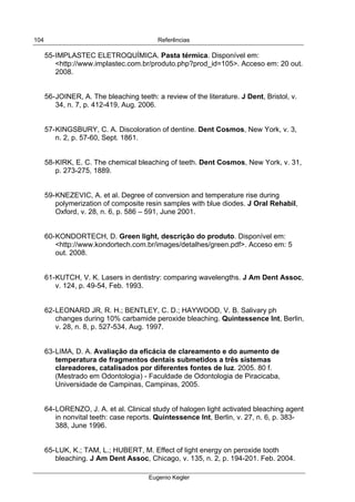  
Referências
Eugenio Kegler
104
55-IMPLASTEC ELETROQUÍMICA. Pasta térmica. Disponível em:
<http://www.implastec.com.br/produto.php?prod_id=105>. Acceso em: 20 out.
2008.
56-JOINER, A. The bleaching teeth: a review of the literature. J Dent, Bristol, v.
34, n. 7, p. 412-419, Aug. 2006.
57-KINGSBURY, C. A. Discoloration of dentine. Dent Cosmos, New York, v. 3,
n. 2, p. 57-60, Sept. 1861.
58-KIRK, E. C. The chemical bleaching of teeth. Dent Cosmos, New York, v. 31,
p. 273-275, 1889.
59-KNEZEVIC, A. et al. Degree of conversion and temperature rise during
polymerization of composite resin samples with blue diodes. J Oral Rehabil,
Oxford, v. 28, n. 6, p. 586 – 591, June 2001.
60-KONDORTECH, D. Green light, descrição do produto. Disponível em:
<http://www.kondortech.com.br/images/detalhes/green.pdf>. Acceso em: 5
out. 2008.
61-KUTCH, V. K. Lasers in dentistry: comparing wavelengths. J Am Dent Assoc,
v. 124, p. 49-54, Feb. 1993.
62-LEONARD JR, R. H.; BENTLEY, C. D.; HAYWOOD, V. B. Salivary ph
changes during 10% carbamide peroxide bleaching. Quintessence Int, Berlin,
v. 28, n. 8, p. 527-534, Aug. 1997.
63-LIMA, D. A. Avaliação da eficácia de clareamento e do aumento de
temperatura de fragmentos dentais submetidos a três sistemas
clareadores, catalisados por diferentes fontes de luz. 2005. 80 f.
(Mestrado em Odontologia) - Faculdade de Odontologia de Piracicaba,
Universidade de Campinas, Campinas, 2005.
64-LORENZO, J. A. et al. Clinical study of halogen light activated bleaching agent
in nonvital teeth: case reports. Quintessence Int, Berlin, v. 27, n. 6, p. 383-
388, June 1996.
65-LUK, K.; TAM, L.; HUBERT, M. Effect of light energy on peroxide tooth
bleaching. J Am Dent Assoc, Chicago, v. 135, n. 2, p. 194-201. Feb. 2004.
 