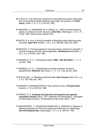  
Referências
Eugenio Kegler
105
66-LYNCH, E. et al. Molecular mechanisms of the bleaching actions associated
with commercially-available whitening oral health care products. J Ir Dent
Assoc, Dublin, v. 41, n. 4, p. 94-102, 1995.
67-MACHIDA, S.; ANDERSON, M. H.; BALES, D. J. Effect of home bleaching
agents on adhesion to tooth structure. J Dent Res, Washington, v. 16, n. 71,
p. 600, 1992. Special issue. Abstract 678.
68-MATIS, B. A. et al. A clinical evaluation of bleaching using whitening wraps
and strips. Oper Dent, Seattle, v. 30, n. 5, p. 588-592, Sept./Oct. 2005.
69-MCEVOY, S. Chemical agents for removing intrinsic stains from vital teeth. II.
Current tecniques and their clinical application. Quintessence Int, Berlin, v.
20, n. 6, p. 379-384, June 1989.
70-MONDELLI, R. F. L. Clareamento dental. RDR – Rev Dent Rest, v. 1, n. 4,
out./dez. 1998.
71-MONDELLI, R. F. L. Clareamentos de dentes polpados: técnicas e
equipamentos. Biodonto, São Paulo, v. 1, n. 1, p. 1-69, jan./fev. 2003.
72-M´QUILLEN, J. H. Bleaching dicolored teeth. Dent Cosmos, New York, v. 8,
n. 9, p. 457–459, Apr. 1867.
73-NYBORG, H; BRANNSTROM, M. Pulp reaction to heat. J Prosthet Dent,
Houston, v. 19, p. 605-612, 1968.
74-PIEROLI. D. A. Avaliação do potencial carcinogenico dos agentes
clareadores dentais. Bauru. 107 f. (Mestrado em Odontologia) – Faculdade
de Odontologia de Bauru, Universidade de Sao Paulo, Bauru, 1997.
75-REINGEWIRTZ, Y.; SZUMUKLER-MONCLER, S.; SENGER, B. Influence of
different parameters on the bone heating and drilling time in implantology.
Clin Oral Implants Res, Copenhagen, v. 8, n. 3, p. 189-197, 1997.
 