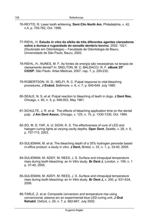  
Referências
Eugenio Kegler
106
76-REYTO, R. Laser tooth whitening. Dent Clin North Am, Philadelphia, v. 42,
n.4, p. 755-762, Oct. 1998.
77-RIEHL, H. Estudo in vitro do efeito de três diferentes agentes clareadores
sobre a dureza e rugosidade do esmalte dentário bovino. 2002. 102 f.
(Doutorado em Odontologia) – Faculdade de Odontologia de Bauru,
Universidade de São Paulo, Bauru, 2002.
78-RIEHL, H.; NUNES, M. F. As fontes de energía são necessárias na terapia de
clareamento dental? In: SKELTON, M. C; BALDACCI, R. F. eBook 25º
CIOSP. São Paulo: Artes Médicas, 2007. cap. 7, p. 200-232.
79-ROBERTSON, W. D.; MELFI, R. C. Pulpal response to vital bleaching
procedures. J Endod, Baltimore, v. 6, n. 7, p. 645-649. July 1980.
80-SEALE, N. S. et al. Pulpal reaction to bleaching of teeth in dogs. J Dent Res,
Chicago, v. 60, n. 5, p. 948-953, May 1981.
81-SCHULTE, J. R. et al. The effects of bleaching application time on the dental
pulp. J Am Dent Assoc, Chicago, v. 125, n. 10, p. 1330-1335, Oct. 1994.
82-SO, M. S; YAP, A. U; SIOW, K. S. The effectiveness of cure of LED and
halogen curing lights at varying cavity depths. Oper Dent, Seattle, v. 28, n. 6,
p. 707-715, 2003.
83-SULIEMAN, M. et al. The bleaching depth of a 35% hydrogen peroxide based
in-office product: a study in vitro. J Dent, Bristol, v. 33, n. 1, p. 33-40, 2005.
84-SULIEMAN, M; ADDY, M; REES, J. S. Surface and intrapulpal temperature
rises during tooth bleaching: an In Vitro study. Br Dent J, London, v. 199, n. 1
p. 37-40, 2005.
85-SULIEMAN, M; ADDY, M; REES, J. S. Surface and intrapulpal temperature
rises during tooth bleaching: an In Vitro study. Br Dent J, v. 200, p. 631-634,
2006.
86-TARLE, Z. et al. Composite conversion and temperature rise using
convencional, plasma arc an experimental blue LED curing unit. J Oral
Rehabil, Oxford, v. 29, n. 7, p. 662-667, July 2002.
 