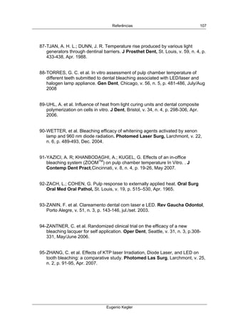  
Referências
Eugenio Kegler
107
87-TJAN, A. H. L.; DUNN, J. R. Temperature rise produced by various light
generators through dentinal barriers. J Prosthet Dent, St. Louis, v. 59, n. 4, p.
433-438, Apr. 1988.
88-TORRES, G. C. et al. In vitro assessment of pulp chamber temperature of
different teeth submitted to dental bleaching associated with LED/laser and
halogen lamp appliance. Gen Dent, Chicago, v. 56, n. 5, p. 481-486, July/Aug
2008
89-UHL, A. et al. Influence of heat from light curing units and dental composite
polymerization on cells in vitro. J Dent, Bristol, v. 34, n. 4, p. 298-306, Apr.
2006.
90-WETTER, et al. Bleaching efficacy of whitening agents activated by xenon
lamp and 960 nm diode radiation. Photomed Laser Surg, Larchmont, v. 22,
n. 6, p. 489-493, Dec. 2004.
91-YAZICI, A. R; KHANBODAGHI, A.; KUGEL, G. Effects of an in-office
bleaching system (ZOOMTM
) on pulp chamber temperature In Vitro. . J
Contemp Dent Pract,Cincinnati, v. 8, n. 4, p. 19-26, May 2007.
92-ZACH, L.; COHEN, G. Pulp response to externally applied heat. Oral Surg
Oral Med Oral Pathol, St. Louis, v. 19, p. 515–530, Apr. 1965.
93-ZANIN, F. et al. Clareamento dental com laser e LED. Rev Gaucha Odontol,
Porto Alegre, v. 51, n. 3, p. 143-146, jul./set. 2003.
94-ZANTNER, C. et al. Randomized clinical trial on the efficacy of a new
bleaching lacquer for self application. Oper Dent, Seattle, v. 31, n. 3, p.308-
331, May/June 2006.
95-ZHANG, C. et al. Effects of KTP laser Irradiation, Diode Laser, and LED on
tooth bleaching: a comparative study. Photomed Las Surg, Larchmont, v. 25,
n. 2, p. 91-95, Apr. 2007.
 