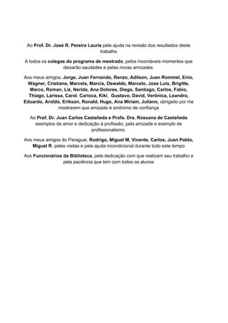 Ao Prof. Dr. José R. Pereira Lauris pela ajuda na revisão dos resultados deste
trabalho
A todos os colegas do programa de mestrado, pelos incontáveis momentos que
deixarão saudades e pelas novas amizades.
Aos meus amigos, Jorge, Juan Fernando, Renzo, Adilson, Juan Rommel, Enio,
Wagner, Cristiane, Marcela, Marcia, Oswaldo, Marcelo, Jose Luis, Brigitte,
Marco, Roman, Liz, Nerida, Ana Dolores, Diego, Santiago, Carlos, Fabio,
Thiago, Larissa, Carol, Carioca, Kiki, Gustavo, David, Verônica, Leandro,
Eduardo, Aroldo, Erikson, Ronald, Hugo, Ana Miriam, Juliano, obrigado por me
mostrarem que amizade é sinônimo de confiança
Ao Prof. Dr. Juan Carlos Castañeda e Profa. Dra. Rossana de Castañeda
exemplos de amor e dedicação à profissão, pela amizade e exemplo de
profissionalismo.
Aos meus amigos do Paraguai, Rodrigo, Miguel M, Vicente, Carlos, Juan Pablo,
Miguel R. pelas visitas e pela ajuda incondicional durante todo este tempo
Aos Funcionários da Biblioteca, pela dedicação com que realizam seu trabalho e
pela paciência que tem com todos os alunos
 