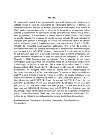 iii
RESUMO
O clareamento dental é um procedimento que está diretamente relacionado à
estética dental e cabe ao profissional de odontologia conhecer e dominar os
diferentes materiais, métodos de ativação e técnicas de clareamento. Este estudo ¨In
Vitro¨ avaliou comparativamente o aumento de temperatura intra-câmara pulpar
durante o clareamento em consultório ativado com diferentes fontes de luz com e
sem gel clareador. Foi selecionado 1 incisivo central superior humano, seccionado
na porção radicular 3 mm abaixo da junção cemento-esmalte. O canal radicular foi
alargado para permitir a introdução do sensor do termômetro dentro da câmara
pulpar. A câmara pulpar foi preenchida com uma pasta térmica (C.N.P.J. 52.891.
405/0001-60, Implastec Electroquímica, Votorantim, SP), a fim de permitir a
transferência de calor das paredes dentárias para o sensor de um termômetro digital
com termopar tipo K (MT- 401A) durante o clareamento. A porção radicular do dente
foi submersa em água a 37º C elevando a câmara pulpar a mesma temperatura. Um
agente clareador fotossensível à base de peróxido de hidrogênio a 35% (Lase
Peroxide – DMC Equipamentos) foi utilizado. Para a ativação do gel foram
empregados quatro aparelhos com diferentes fontes de luz: luz halógena (Spectrum
– Dentsply); luz híbrida à base de LED e Laser Diodo (Ultra Blue IV – DMC
Equipamentos); LED (Smart Lite PS – Dentsply) e LED verde (D – Light Green -
Kondortech). As ativações foram feitas de acordo com as especificações do
fabricante. com seis aplicações para cada grupo. Os resultados foram submetidos a
ANOVA a dois critérios e teste de Tukey (p ≤ 0,05). Os grupos estudados e as
medias do aumento da temperatura foram: D - Light Green sem gel (37ºC) A, D -
Light Green com gel (37,17ºC) A, Smart Lite sem gel (39,17ºC) C, Smart Lite com
gel (40ºC) D, Ultra Blue IV sem laser sem gel (38ºC) B, Ultra Blue IV sem laser com
gel (39,17ºC) C, Ultra Blue IV com laser sem gel (38, 17ºC) B, Ultra Blue IV com
laser com gel (39,33ºC) C, Spectrum sem gel (39,17ºC) C e Spectrum com gel
(40,83ºC) E. Todas as lâmpadas apresentaram aumento da temperatura intracâmara
pulpar, com exceção do D - Green Light, sem atingir a temperatura crítica de 5,5ºC.
A fonte de luz halógena com gel apresentou o maior aumento de temperatura.
Palavras-chave: Clareamento. Aparelhos clareadores. Géis clareadores.
Temperatura.
 