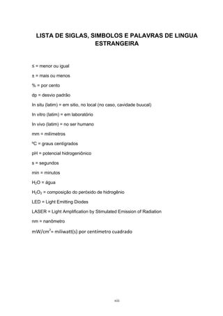  
xiii
LISTA DE SIGLAS, SIMBOLOS E PALAVRAS DE LINGUA
ESTRANGEIRA
≤ = menor ou igual
± = mais ou menos
% = por cento
dp = desvio padrão
In situ (latim) = em sitio, no local (no caso, cavidade buucal)
In vitro (latim) = em laboratório
In vivo (latim) = no ser humano
mm = milímetros
ºC = graus centígrados
pH = potencial hidrogeniônico
s = segundos
min = minutos
H2O = água
H2O2 = composição do peróxido de hidrogênio
LED = Light Emitting Diodes
LASER = Light Amplification by Stimulated Emission of Radiation
nm = nanômetro
mW/cm2
= miliwatt(s) por centímetro cuadrado
 