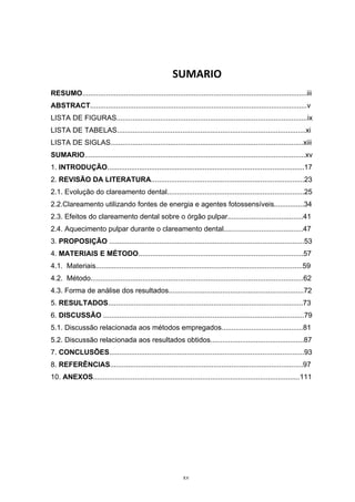  
xv
SUMARIO 
RESUMO.................................................................................................................iii
ABSTRACT.............................................................................................................v
LISTA DE FIGURAS................................................................................................ix
LISTA DE TABELAS...............................................................................................xi
LISTA DE SIGLAS.................................................................................................xiii
SUMARIO...............................................................................................................xv
1. INTRODUÇÃO...................................................................................................17
2. REVISÃO DA LITERATURA.............................................................................23
2.1. Evolução do clareamento dental.....................................................................25
2.2.Clareamento utilizando fontes de energia e agentes fotossensíveis...............34
2.3. Efeitos do clareamento dental sobre o órgão pulpar......................................41
2.4. Aquecimento pulpar durante o clareamento dental........................................47
3. PROPOSIÇÃO ..................................................................................................53
4. MATERIAIS E MÉTODO...................................................................................57
4.1. Materiais........................................................................................................59
4.2. Método...........................................................................................................62
4.3. Forma de análise dos resultados....................................................................72
5. RESULTADOS..................................................................................................73
6. DISCUSSÃO .....................................................................................................79
5.1. Discussão relacionada aos métodos empregados.........................................81
5.2. Discussão relacionada aos resultados obtidos...............................................87
7. CONCLUSÕES..................................................................................................93
8. REFERÊNCIAS.................................................................................................97
10. ANEXOS........................................................................................................111
 