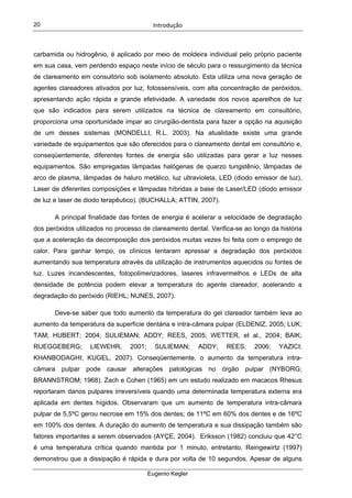 Introdução  
Eugenio Kegler
20
carbamida ou hidrogênio, é aplicado por meio de moldeira individual pelo próprio paciente
em sua casa, vem perdendo espaço neste início de século para o ressurgimento da técnica
de clareamento em consultório sob isolamento absoluto. Esta utiliza uma nova geração de
agentes clareadores ativados por luz, fotossensíveis, com alta concentração de peróxidos,
apresentando ação rápida e grande efetividade. A variedade dos novos aparelhos de luz
que são indicados para serem utilizados na técnica de clareamento em consultório,
proporciona uma oportunidade impar ao cirurgião-dentista para fazer a opção na aquisição
de um desses sistemas (MONDELLI, R.L. 2003). Na atualidade existe uma grande
variedade de equipamentos que são oferecidos para o clareamento dental em consultório e,
conseqüentemente, diferentes fontes de energia são utilizadas para gerar a luz nesses
equipamentos. São empregadas lâmpadas halógenas de quarzo tungstênio, lâmpadas de
arco de plasma, lâmpadas de haluro metálico, luz ultravioleta, LED (diodo emissor de luz),
Laser de diferentes composições e lâmpadas híbridas a base de Laser/LED (diodo emissor
de luz e laser de diodo terapêutico). (BUCHALLA; ATTIN, 2007).
A principal finalidade das fontes de energia é acelerar a velocidade de degradação
dos peróxidos utilizados no processo de clareamento dental. Verifica-se ao longo da história
que a aceleração da decomposição dos peróxidos muitas vezes foi feita com o emprego de
calor. Para ganhar tempo, os clínicos tentaram apressar a degradação dos peróxidos
aumentando sua temperatura através da utilização de instrumentos aquecidos ou fontes de
luz. Luzes incandescentes, fotopolimerizadores, laseres infravermelhos e LEDs de alta
densidade de potência podem elevar a temperatura do agente clareador, acelerando a
degradação do peróxido (RIEHL; NUNES, 2007).
Deve-se saber que todo aumento da temperatura do gel clareador também leva ao
aumento da temperatura da superfície dentária e intra-câmara pulpar (ELDENIZ, 2005; LUK;
TAM; HUBERT; 2004; SULIEMAN; ADDY; REES, 2005; WETTER, et al., 2004; BAIK;
RUEGGEBERG; LIEWEHR, 2001; SULIEMAN; ADDY; REES, 2006; YAZICI;
KHANBODAGHI; KUGEL, 2007). Conseqüentemente, o aumento da temperatura intra-
câmara pulpar pode causar alterações patológicas no órgão pulpar (NYBORG;
BRANNSTROM; 1968). Zach e Cohen (1965) em um estudo realizado em macacos Rhesus
reportaram danos pulpares irreversíveis quando uma determinada temperatura externa era
aplicada em dentes hígidos. Observaram que um aumento de temperatura intra-câmara
pulpar de 5,5ºC gerou necrose em 15% dos dentes; de 11ºC em 60% dos dentes e de 16ºC
em 100% dos dentes. A duração do aumento de temperatura e sua dissipação também são
fatores importantes a serem observados (AYÇE, 2004). Eriksson (1982) concluiu que 42°C
é uma temperatura crítica quando mantida por 1 minuto, entretanto, Reingewirtz (1997)
demonstrou que a dissipação é rápida e dura por volta de 10 segundos. Apesar de alguns
 