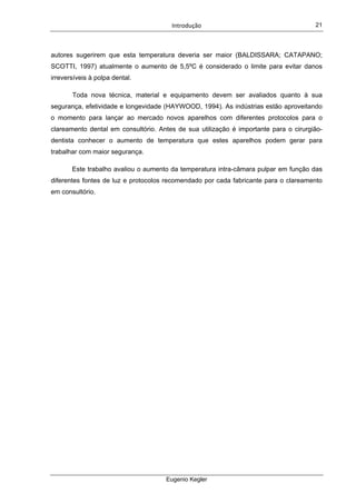Introdução  
Eugenio Kegler
21
autores sugerirem que esta temperatura deveria ser maior (BALDISSARA; CATAPANO;
SCOTTI, 1997) atualmente o aumento de 5,5ºC é considerado o limite para evitar danos
irreversíveis à polpa dental.
Toda nova técnica, material e equipamento devem ser avaliados quanto à sua
segurança, efetividade e longevidade (HAYWOOD, 1994). As indústrias estão aproveitando
o momento para lançar ao mercado novos aparelhos com diferentes protocolos para o
clareamento dental em consultório. Antes de sua utilização é importante para o cirurgião-
dentista conhecer o aumento de temperatura que estes aparelhos podem gerar para
trabalhar com maior segurança.
Este trabalho avaliou o aumento da temperatura intra-câmara pulpar em função das
diferentes fontes de luz e protocolos recomendado por cada fabricante para o clareamento
em consultório.
 