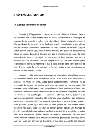 Revisão da Literatura
Eugenio Kegler
25
2- REVISÃO DE LITERATURA
 
2.1 Evolução do clareamento dental
Dwinelle (1850) publicou, no American Journal of Dental Science, diversos
experimentos com dentes despolpados, os quais caracterizaram a introdução do
processo de clareamento dental no meio odontológico. Nesse estudo, afirmou que a
idéia de clarear dentes manchados lhe havia surgido naturalmente e que utilizou,
para tal, diversos compostos contendo o íon cloro, vapores de enxofre e alguns
ácidos, como o oxálico; usou ainda o cloreto de cálcio e de sódio, em associação ao
fosfato de cálcio. Sugeriu a hipótese de que o mecanismo de ação do cloro
provavelmente seria o de atingir os pigmentos de ferro contidos nos tecidos
dentários oriundos do sangue, com eles reagir e fazer com que estes saíssem pelas
porosidades do dente. Também supôs que o ácido oxálico agiria como solvente do
ferro. Sua conclusão foi a de que os íons de cloro seriam o melhor meio para se
eliminar as manchas dos dentes.
Kingsbury (1861) salientou a inquietação da comunidade odontológica com os
manchamentos dentais mais conhecidos na época, os quais eram resultantes da
aplicação de nitrato de prata, usado como dessensibilizante dentinário, ou da
penetração de sangue nos túbulos dentinários nos casos de necrose pulpar. Ele
descreveu suas tentativas em promover o clareamento de dentes manchados, pois
valorizava a manutenção dos dentes naturais, ou da sua maior integridade possível,
em detrimento da substituição por elementos artificiais. Assim, descreveu os
diversos experimentos realizados, até encontrar uma substância que considerou
efetiva para o propósito de induzir a descoloração. Relatou tratamento bem sucedido
numa paciente jovem, que apresentou necrose pulpar em dois dentes ântero-
superiores nos quais, após a abertura da câmara pulpar, colocou um chumaço de
algodão contendo tintura de iodo com o objetivo de neutralizar o material necrótico;
após essa intervenção, aplicou cianeto de potássio, justificando que isto seria
necessário não somente para remover as manchas provocadas pelo iodo, como
para agir como um solvente da hematina, o que seria o corante dos glóbulos
 