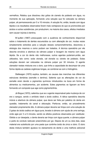 Revisão da Literatura
Eugenio Kegler
26
vermelhos. Relatou que dissolveu dez grãos de cianeto de potássio em água, no
momento de sua aplicação, formando uma solução que foi colocada na câmara
pulpar, ali permanecendo por 5 a 10 minutos. A solução foi, então, lavada com água
tépida e os resultados observados foram mais vantajosos do que os promovidos por
ácidos e outras substâncias, por produzirem, na maioria dos casos, efeitos imediatos
sem causar injúrias à dentina.
M´quillen (1867) preocupado com a ausência de conhecimento disponível
sobre o tratamento de dentes escurecidos ou com alteração de cor, muitas vezes
simplesmente extraídos para a solução desses comprometimentos, descreveu a
etiologia dos mesmos e como podiam ser tratados. A técnica operatória por ele
descrita envolvia a abertura da câmara pulpar e lavagem da mesma com água
tépida. Se a cor do dente não melhorasse, outros agentes poderiam,então, ser
utilizados, tais como: soda clorada, cal clorada ou cloreto de potássio. Estas
soluções deviam ser colocadas na câmara pulpar por 30 minutos. O agente
clareador nestas misturas era o cloro, que tinha a capacidade de decompor de uma
forma rápida as cadeias orgânicas longas, ao combinar-se com o hidrogênio.
Stellwagen (1870) explica, também, as causas das manchas nas diferentes
estruturas dentárias (esmalte e dentina). Salienta que as alterações de cor do
esmalte eram devido a pigmentos químicos introduzidos na boca em forma de
alimentos ou medicamentos, por acidente. Estes pigmentos se ligavam ao ferro
formando um composto que age como pigmento/tinta.
Já Bogue (1872), salientou que se o agente responsável pela mudança de cor
era o sangue, sendo o antídoto ideal o ácido oxálico. A tática operatória descrita
incluía a abertura da câmara pulpar, que devia ser feita por palatino do dente em
questão, tratamento do canal e obturação. Partia-se, então, ao procedimento
clareador propriamente dito. A câmara pulpar deveria ser limpa com uma solução de
2 gotas de ácido oxálico em água pura, levada à câmara com ajuda de uma seringa,
onde agia por 3 a 6 minutos, sendo os efeitos positivos observados por vestibular.
Obtida a cor desejada, o dente deveria ser limpo com água quente, e câmara pulpar
e parte do conduto radicular preenchidos por giz. Depois de um ou dois dias, esse
material era substituído por uma pasta que continha óxido de zinco e cloro. O cloro
desta mistura também ajudava no clareamento do dente e uma melhora adicional
 