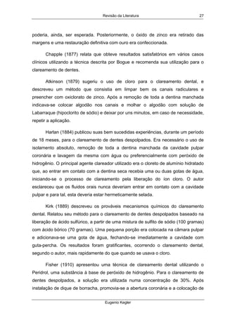 Revisão da Literatura
Eugenio Kegler
27
poderia, ainda, ser esperada. Posteriormente, o óxido de zinco era retirado das
margens e uma restauração definitiva com ouro era confeccionada.
Chapple (1877) relata que obteve resultados satisfatórios em vários casos
clínicos utilizando a técnica descrita por Bogue e recomenda sua utilização para o
clareamento de dentes.
Atkinson (1879) sugeriu o uso de cloro para o clareamento dental, e
descreveu um método que consistia em limpar bem os canais radiculares e
preencher com oxiclorato de zinco. Após a remoção de toda a dentina manchada
indicava-se colocar algodão nos canais e molhar o algodão com solução de
Labarraque (hipoclorito de sódio) e deixar por uns minutos, em caso de necessidade,
repetir a aplicação.
Harlan (1884) publicou suas bem sucedidas experiências, durante um período
de 18 meses, para o clareamento de dentes despolpados. Era necessário o uso de
isolamento absoluto, remoção de toda a dentina manchada da cavidade pulpar
coronária e lavagem da mesma com água ou preferencialmente com peróxido de
hidrogênio. O principal agente clareador utilizado era o cloreto de alumínio hidratado
que, ao entrar em contato com a dentina seca recebia uma ou duas gotas de água,
iniciando-se o processo de clareamento pela liberação do íon cloro. O autor
esclareceu que os fluidos orais nunca deveriam entrar em contato com a cavidade
pulpar e para tal, esta deveria estar hermeticamente selada.
Kirk (1889) descreveu os prováveis mecanismos químicos do clareamento
dental. Relatou seu método para o clareamento de dentes despolpados baseado na
liberação de ácido sulfúrico, a partir de uma mistura de sulfito de sódio (100 gramas)
com ácido bórico (70 gramas). Uma pequena porção era colocada na câmara pulpar
e adicionava-se uma gota de água, fechando-se imediatamente a cavidade com
guta-percha. Os resultados foram gratificantes, ocorrendo o clareamento dental,
segundo o autor, mais rapidamente do que quando se usava o cloro.
Fisher (1910) apresentou uma técnica de clareamento dental utilizando o
Peridrol, uma substância à base de peróxido de hidrogênio. Para o clareamento de
dentes despolpados, a solução era utilizada numa concentração de 30%. Após
instalação de dique de borracha, promovia-se a abertura coronária e a colocação de
 