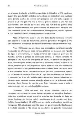 Revisão da Literatura
Eugenio Kegler
28
um chumaço de algodão embebido em peróxido de hidrogênio a 30% na câmara
pulpar. Uma gaze, também embebida com peróxido, era colocada em toda a volta da
coroa dental e os olhos do paciente eram protegidos com uma toalha. A gaze era
exposta a luz solar por uma hora e meia na primeira sessão, e uma hora nas
subseqüentes, com intervalo de três dias entre elas, num total de quatro a cinco
sessões. O dente era restaurado provisoriamente até a restauração definitiva, feita
com cimento de silicato. Para o clareamento de dentes polpados, utilizava o peridrol
a 15%, seguindo o mesmo protocolo, obtendo bons resultados.
Abbot (1918) introduz o uso de uma fonte de luz de alta intensidade com calor
para acelerar a reação de clareamento, utilizando peróxido de hidrogênio a 30%
para tratar dentes escurecidos, descrevendo a combinação básica utilizada até hoje.
Ames (1937) descreveu um método para a remoção de manchas em esmalte
mosqueado. Ele afirmou que estas manchas poderiam ser causadas pela ingestão
de água e, provavelmente, por outros alimentos com excessiva quantidade de
fluoretos, durante o período de calcificação dentária. O método consistia na
obtenção de uma mistura de cinco partes, em volume, de peróxido de hidrogênio a
100%, com uma parte de éter; era realizado o isolamento absoluto do dente a ser
tratado, uma vez que a solução promovia injúrias ao tecido mole. Um chumaço de
algodão embebido na solução deveria ser colocado sobre o dente, para então sofrer
a ação clareadora de um instrumento aquecido, processo continuamente repetido
por um tempo que variava de 30 minutos a 1 hora. O autor observou que, finalizado
o tratamento, as áreas não afetadas pelo manchamento estavam clareadas em
demasia, sendo que essa pequena alteração voltava ao normal após duas ou três
semanas. Como formas de controle eram feitas fotografias antes e após o
tratamento, com mais um controle após três semanas.
Christensen (1978) descreveu uma técnica operatória realizada em
consultório com o objetivo de clarear dentes manchados por tetraciclina. Era feito o
isolamento absoluto do campo operatório, amarrias com fio dental em todos os
dentes (proteção dos tecidos moles), condicionamento do esmalte com ácido
fosfórico (concentração de 40 à 50%), por um minuto, e aplicação de peróxido de
hidrogênio à 35%, ativado pelo calor. Nos casos em que o tratamento não alcançava
o resultado desejado e não atingia as expectativas do paciente, restaurações
 