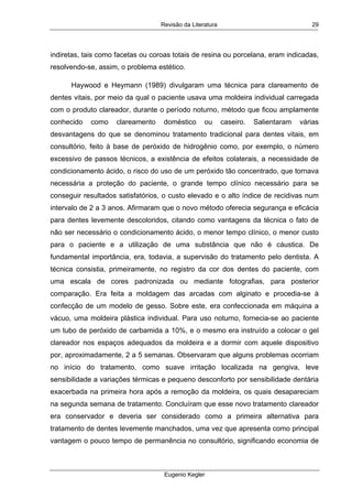 Revisão da Literatura
Eugenio Kegler
29
indiretas, tais como facetas ou coroas totais de resina ou porcelana, eram indicadas,
resolvendo-se, assim, o problema estético.
Haywood e Heymann (1989) divulgaram uma técnica para clareamento de
dentes vitais, por meio da qual o paciente usava uma moldeira individual carregada
com o produto clareador, durante o período noturno, método que ficou amplamente
conhecido como clareamento doméstico ou caseiro. Salientaram várias
desvantagens do que se denominou tratamento tradicional para dentes vitais, em
consultório, feito à base de peróxido de hidrogênio como, por exemplo, o número
excessivo de passos técnicos, a existência de efeitos colaterais, a necessidade de
condicionamento ácido, o risco do uso de um peróxido tão concentrado, que tornava
necessária a proteção do paciente, o grande tempo clínico necessário para se
conseguir resultados satisfatórios, o custo elevado e o alto índice de recidivas num
intervalo de 2 a 3 anos. Afirmaram que o novo método oferecia segurança e eficácia
para dentes levemente descoloridos, citando como vantagens da técnica o fato de
não ser necessário o condicionamento ácido, o menor tempo clínico, o menor custo
para o paciente e a utilização de uma substância que não é cáustica. De
fundamental importância, era, todavia, a supervisão do tratamento pelo dentista. A
técnica consistia, primeiramente, no registro da cor dos dentes do paciente, com
uma escala de cores padronizada ou mediante fotografias, para posterior
comparação. Era feita a moldagem das arcadas com alginato e procedia-se à
confecção de um modelo de gesso. Sobre este, era confeccionada em máquina a
vácuo, uma moldeira plástica individual. Para uso noturno, fornecia-se ao paciente
um tubo de peróxido de carbamida a 10%, e o mesmo era instruído a colocar o gel
clareador nos espaços adequados da moldeira e a dormir com aquele dispositivo
por, aproximadamente, 2 a 5 semanas. Observaram que alguns problemas ocorriam
no início do tratamento, como suave irritação localizada na gengiva, leve
sensibilidade a variações térmicas e pequeno desconforto por sensibilidade dentária
exacerbada na primeira hora após a remoção da moldeira, os quais desapareciam
na segunda semana de tratamento. Concluíram que esse novo tratamento clareador
era conservador e deveria ser considerado como a primeira alternativa para
tratamento de dentes levemente manchados, uma vez que apresenta como principal
vantagem o pouco tempo de permanência no consultório, significando economia de
 