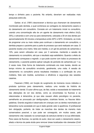 Revisão da Literatura
Eugenio Kegler
30
tempo e dinheiro para o paciente. No entanto, deveriam ser realizadas mais
pesquisas sobre ela.
Garber, et al. (1991) descreveram a técnica que chamaram de clareamento
monitorado pelo dentista, a qual combinava as vantagens do clareamento caseiro e
do clareamento em consultório. Consiste em um tratamento inicial no consultório,
usando uma concentração alta de um agente de clareamento mais efetivo (H2O2
35%), e ativando-o com uma luz para clareamento, colocada a 30 cm dos dentes por
aproximadamente 30 minutos a temperatura entre 40ºC e 50ºC. Entretanto, ao invés
de programar uma ou mais visitas para continuar o clareamento em consultório, o
dentista prepara o paciente para a parte do processo que será realizado em casa. O
paciente recebe uma matriz, feita sob medida, e um gel de peróxido de carbamida a
10%, para serem utilizados em casa, por 3 semanas, mantendo a sessão de
clareamento no consultório, até que o resultado seja satisfatório. Quando o efeito do
clareamento começasse a regredir, o que pode ocorrer com todos os processos de
clareamento, o paciente poderia aplicar solução de peróxido de carbamida por 1 ou
2 vezes mais. Esta forma de tratamento combinado era mais barata, devido ao
tempo mínimo de consultório envolvido, geralmente, uma visita. A sessão de
clareamento no consultório previa resultados imediatos e a confecção de uma
moldeira, feita sob medida, aumentava a eficiência e segurança das sessões
caseiras.
Fasanaro (1992), em função do surgimento de inúmeros novos métodos e
produtos químicos para clareamento, realizou uma revisão da história do
clareamento dental. O autor afirma que, de fato, existe a necessidade do tratamento
das alterações de cor dos dentes, como as encontradas na fluorose e as
relacionadas à tetraciclina, já que elas causam efeito psicológico no paciente,
semelhante ao provocado por desfigurações, cicatrizes faciais, ou fissuras lábio-
palatinas. Grande angústia é observada em crianças com os dentes manchados por
tetraciclina numa sociedade em que é dado grande valor à aparência. O profissional
tem obrigação, portanto, de tratar as manchas dos dentes da maneira mais
conservadora possível, o que pode ser conseguido, em muitos casos, pelo
clareamento vital, baseado na conservação da estrutura dental e na sua efetividade.
Para casos de fluorose, na opinião do autor, deve ser usado o clareamento caseiro,
aliado a técnica de pasta ácida para remover áreas localizadas não clareadas (Croll
 