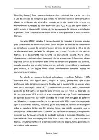 Revisão da Literatura
Eugenio Kegler
31
Bleaching System). Para clareamento de manchas por tetraciclina, o autor preconiza
o uso de peróxido de hidrogênio que penetra no esmalte e dentina, para remover ou
alterar as moléculas de tetraciclina, usando tempo de clareamento curto e um
monitoramento cuidadoso do calor (técnica de 35% H2O2 + luz). Em alguns casos, o
autor prefere o clareamento caseiro devido ao conforto do paciente e resultados
superiores. Para clareamento de dentes vitais, o autor preconiza a associação das
técnicas.
Haywood (1993) estudou 3 classes básicas de materiais e técnicas usadas
para clareamento de dentes vitalizados. Essas incluem as técnicas de clareamento
de consultório, técnicas de clareamento com peróxido de carbamida a 10% e os kits
de clareamento com peróxido de hidrogênio de 3 a 6%. O mais popular dessas
técnicas é o clareamento vital noturno ou clareamento caseiro. Neste artigo
observava-se o status atual do clareamento dental noturno, com ênfase especial nos
aspectos clínicos do tratamento. Esta forma de clareamento prescrita pelo dentista,
quando precedida por um diagnóstico correto, aplicada com moldeira e monitorada
pelo dentista, é tão segura como outros procedimentos dentários aceitos ou
comumente empregados.
Em relação ao clareamento dental realizado em consultório, Goldstein (1997)
considera esta uma opção eficaz, segura e rápida, ponderando que existe
preferência pelo clareamento caseiro. Relatou que o clareamento em dentes vitais
vem sendo empregado desde 1877, quando se utilizava ácido oxálico, e o uso do
peróxido de hidrogênio foi descrito pela primeira vez em 1884. A descrição da
técnica ocorreu em 1918 e continua a ser empregada até hoje. O autor verificou que
os agentes clareadores que eram utilizados na técnica eram soluções de peróxido
de hidrogênio com concentrações de aproximadamente 35%, o qual era empregado
após o isolamento absoluto, aplicando gazes saturadas de peróxido de hidrogênio
sobre a estrutura dental, por 30 minutos, tendo sua reação acelerada com a
utilização de uma fonte de calor. Quando o uso de calor é dispensado, são aplicados
sistemas que funcionam através de oxidação química e luminosa. Ressaltou que
anestesia não deve ser empregada. Com isso, o autor declarou que o uso dessa
técnica, simultaneamente com a técnica de clareamento caseiro, tem a possibilidade
de acelerar o clareamento.
 