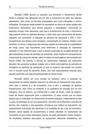 Revisão da Literatura
Eugenio Kegler
32
Mondelli (1998) aborda os aspectos que envolvem o clareamento dental
desde a etiologia das alterações de cor, até o mecanismo de ação dos agentes
clareadores, bem como as técnicas empregadas com suas indicações e contra-
indicações. O propósito deste trabalho foi apresentar ao clínico as várias opções dos
tratamentos clareadores para dentes polpados e despolpados, informando os
aspectos clínicos mais relevantes, para que o entendimento de todo o mecanismo
seja possível. Entre as referidas técnicas, o autor citou para clareamento de dentes
polpados, em consultório, a utilização de peróxido de carbamida a 22% e 35%.
Considerando que fatores como dosagem, concentração do material, relação custo
beneficio, os riscos, a segurança das diversas opções de tratamento e a estabilidade
em longo prazo, são importantes para determinar a indicação do tratamento
clareador. O uso indiscriminado e sem a devida supervisão do cirurgião dentista, de
géis clareadores à base de peróxido de carbamida, pode resultar em conseqüências
irreparáveis às estruturas dentais, além do efeito co-carcinogênico demonstrado por
Pieroli (1996). No entanto, a técnica de clareamento realizada sob isolamento
absoluto não apresenta qualquer relação com o efeito carcinogênico do peróxido de
hidrogênio ou peróxido de carbamida, já que os mesmos não entram em contato
com a mucosa bucal do paciente. Assim, tem sido especialmente indicada para
aqueles pacientes com alguma predisposição ao câncer bucal.
Mondelli (2003) em uma revisão da literatura sobre a evolução do
clareamento de dentes polpados descreve as técnicas de clareamento mais atuais,
entre elas a caseira e a de consultório, com e sem a utilização de agentes
fotossensíveis, bem como os materiais e os aparelhos de ativação por luz (luz
halógena, arco de plasma, luz híbrida-LED e Laser de Diodo, Laser de Argônio,
Laser de Diodo) disponíveis para o clareamento. O autor conclui que as várias
opções para a realização do clareamento de dentes polpados, independente do tipo
ou grau de alteração de cor que apresentem, permitem ao profissional a escolha da
técnica, dos materiais e dos aparelhos ativadores que melhor se enquadrem nas
características individuais dos pacientes e na realidade do dia a dia do consultório.
Existem varias opções de equipamentos a serem utilizados no clareamento de
consultório ou para outras aplicações clínicas, as quais apresentam custos variados.
Os resultados estéticos alcançados se apresentam altamente satisfatórios, em
 