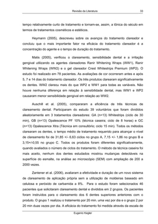 Revisão da Literatura
Eugenio Kegler
33
tempo relativamente curto de tratamento e tornam-se, assim, a tônica do século em
termos de tratamentos cosméticos e estéticos.
Heymann (2005), descreveu sobre os avanços do tratamento clareador e
concluiu que o mais importante fator na eficácia do tratamento clareador é a
concentração do agente e o tempo de duração do tratamento.
Matis (2005), verificou o clareamento, sensibilidade dental e a irritação
gengival utilizando os agentes clareadores Ranir Whitening Wraps (WW1), Ranir
Whitening Wraps (WW2) e o gel clareador Crest Whitestrips Premium (WP2). O
estudo foi realizado em 78 pacientes. As avaliações de cor ocorreram antes e após
5, 7 e 14 dias do tratamento clareador. Os três produtos clarearam significativamente
os dentes. WW2 clareou mais do que WP2 e WW1 para todas as variáveis. Não
houve nenhuma diferença em relação à sensibilidade dental, mas WW1 e WP2
causaram menor sensibilidade gengival em relação ao WW2.
Auschill et al. (2005), compararam a eficiência de três técnicas de
clareamento dental. Participaram do estudo 39 voluntários que foram divididos
aleatoriamente em 3 tratamentos clareadores: GA (n=13) Whitestrips (ciclo de 30
min), GB (n=13) Opalescence PF 10% (técnica caseira; ciclo de 8 horas) e GC
(n=13) Opalescence Xtra (Técnica em consultório; ciclo 15 min). Todos os métodos
clarearam os dentes, o tempo médio de tratamento requerido para alcançar o nível
de clareamento foi de 31,85 +/- 6,63 ciclos no grupo A, 7,15 +/- 1,86 no grupo B e
3,15+/-0,55 no grupo C. Todos os produtos foram diferentes significativamente,
quando avaliados o número de ciclos do tratamento. O método da técnica caseira foi
mais aceito, nenhum dos dentes estudados mostrou mudanças detectáveis na
superfície do esmalte, na análise ao microscópio (SEM) com ampliação de 200 a
2000 vezes.
Zantener et al. (2006), avaliaram a efetividade e duração de um novo sistema
de clareamento de aplicação própria sem a utilização de moldeiras baseado em
celulosa e peróxido de carbamida a 8%. Para o estudo foram selecionados 46
pacientes que solicitaram clareamento dental e divididos em 2 grupos. Os pacientes
foram instruídos para o clareamento dos 6 dentes superiores anteriores com o
produto. O grupo 1 realizou o tratamento por 20 min. uma vez por dia e o grupo 2 por
20 min duas vezes por dia. A eficácia do tratamento foi medida através da escala de
 