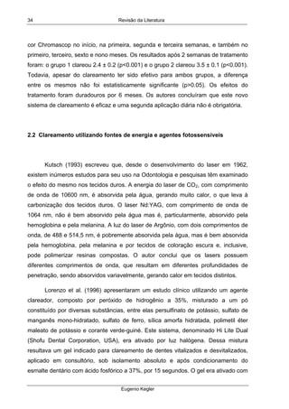 Revisão da Literatura
Eugenio Kegler
34
cor Chromascop no início, na primeira, segunda e terceira semanas, e também no
primeiro, terceiro, sexto e nono meses. Os resultados após 2 semanas de tratamento
foram: o grupo 1 clareou 2.4 ± 0.2 (p<0.001) e o grupo 2 clareou 3.5 ± 0.1 (p<0.001).
Todavia, apesar do clareamento ter sido efetivo para ambos grupos, a diferença
entre os mesmos não foi estatisticamente significante (p>0.05). Os efeitos do
tratamento foram duradouros por 6 meses. Os autores concluíram que este novo
sistema de clareamento é eficaz e uma segunda aplicação diária não é obrigatória.
2.2 Clareamento utilizando fontes de energia e agentes fotossensíveis
Kutsch (1993) escreveu que, desde o desenvolvimento do laser em 1962,
existem inúmeros estudos para seu uso na Odontologia e pesquisas têm examinado
o efeito do mesmo nos tecidos duros. A energia do laser de CO2, com comprimento
de onda de 10600 nm, é absorvida pela água, gerando muito calor, o que leva à
carbonização dos tecidos duros. O laser Nd:YAG, com comprimento de onda de
1064 nm, não é bem absorvido pela água mas é, particularmente, absorvido pela
hemoglobina e pela melanina. A luz do laser de Argônio, com dois comprimentos de
onda, de 488 e 514,5 nm, é pobremente absorvida pela água, mas é bem absorvida
pela hemoglobina, pela melanina e por tecidos de coloração escura e, inclusive,
pode polimerizar resinas compostas. O autor conclui que os lasers possuem
diferentes comprimentos de onda, que resultam em diferentes profundidades de
penetração, sendo absorvidos variavelmente, gerando calor em tecidos distintos.
Lorenzo et al. (1996) apresentaram um estudo clínico utilizando um agente
clareador, composto por peróxido de hidrogênio a 35%, misturado a um pó
constituído por diversas substâncias, entre elas persulfinato de potássio, sulfato de
manganês mono-hidratado, sulfato de ferro, sílica amorfa hidratada, polimetil éter
maleato de potássio e corante verde-guiné. Este sistema, denominado Hi Lite Dual
(Shofu Dental Corporation, USA), era ativado por luz halógena. Dessa mistura
resultava um gel indicado para clareamento de dentes vitalizados e desvitalizados,
aplicado em consultório, sob isolamento absoluto e após condicionamento do
esmalte dentário com ácido fosfórico a 37%, por 15 segundos. O gel era ativado com
 