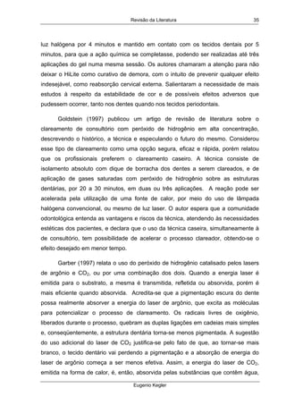 Revisão da Literatura
Eugenio Kegler
35
luz halógena por 4 minutos e mantido em contato com os tecidos dentais por 5
minutos, para que a ação química se completasse, podendo ser realizadas até três
aplicações do gel numa mesma sessão. Os autores chamaram a atenção para não
deixar o HiLite como curativo de demora, com o intuito de prevenir qualquer efeito
indesejável, como reabsorção cervical externa. Salientaram a necessidade de mais
estudos à respeito da estabilidade de cor e de possíveis efeitos adversos que
pudessem ocorrer, tanto nos dentes quando nos tecidos periodontais.
Goldstein (1997) publicou um artigo de revisão de literatura sobre o
clareamento de consultório com peróxido de hidrogênio em alta concentração,
descrevendo o histórico, a técnica e especulando o futuro do mesmo. Considerou
esse tipo de clareamento como uma opção segura, eficaz e rápida, porém relatou
que os profissionais preferem o clareamento caseiro. A técnica consiste de
isolamento absoluto com dique de borracha dos dentes a serem clareados, e de
aplicação de gases saturadas com peróxido de hidrogênio sobre as estruturas
dentárias, por 20 a 30 minutos, em duas ou três aplicações. A reação pode ser
acelerada pela utilização de uma fonte de calor, por meio do uso de lâmpada
halógena convencional, ou mesmo de luz laser. O autor espera que a comunidade
odontológica entenda as vantagens e riscos da técnica, atendendo às necessidades
estéticas dos pacientes, e declara que o uso da técnica caseira, simultaneamente à
de consultório, tem possibilidade de acelerar o processo clareador, obtendo-se o
efeito desejado em menor tempo.
Garber (1997) relata o uso do peróxido de hidrogênio catalisado pelos lasers
de argônio e CO2, ou por uma combinação dos dois. Quando a energia laser é
emitida para o substrato, a mesma é transmitida, refletida ou absorvida, porém é
mais eficiente quando absorvida. Acredita-se que a pigmentação escura do dente
possa realmente absorver a energia do laser de argônio, que excita as moléculas
para potencializar o processo de clareamento. Os radicais livres de oxigênio,
liberados durante o processo, quebram as duplas ligações em cadeias mais simples
e, conseqüentemente, a estrutura dentária torna-se menos pigmentada. A sugestão
do uso adicional do laser de CO2 justifica-se pelo fato de que, ao tornar-se mais
branco, o tecido dentário vai perdendo a pigmentação e a absorção de energia do
laser de argônio começa a ser menos efetiva. Assim, a energia do laser de CO2,
emitida na forma de calor, é, então, absorvida pelas substâncias que contêm água,
 