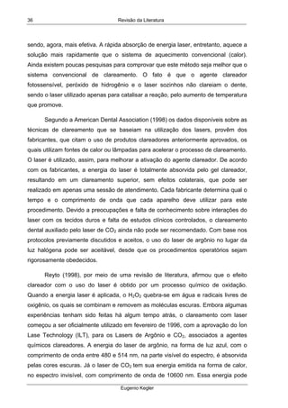 Revisão da Literatura
Eugenio Kegler
36
sendo, agora, mais efetiva. A rápida absorção de energia laser, entretanto, aquece a
solução mais rapidamente que o sistema de aquecimento convencional (calor).
Ainda existem poucas pesquisas para comprovar que este método seja melhor que o
sistema convencional de clareamento. O fato é que o agente clareador
fotossensível, peróxido de hidrogênio e o laser sozinhos não clareiam o dente,
sendo o laser utilizado apenas para catalisar a reação, pelo aumento de temperatura
que promove.
Segundo a American Dental Association (1998) os dados disponíveis sobre as
técnicas de clareamento que se baseiam na utilização dos lasers, provêm dos
fabricantes, que citam o uso de produtos clareadores anteriormente aprovados, os
quais utilizam fontes de calor ou lâmpadas para acelerar o processo de clareamento.
O laser é utilizado, assim, para melhorar a ativação do agente clareador. De acordo
com os fabricantes, a energia do laser é totalmente absorvida pelo gel clareador,
resultando em um clareamento superior, sem efeitos colaterais, que pode ser
realizado em apenas uma sessão de atendimento. Cada fabricante determina qual o
tempo e o comprimento de onda que cada aparelho deve utilizar para este
procedimento. Devido a preocupações e falta de conhecimento sobre interações do
laser com os tecidos duros e falta de estudos clínicos controlados, o clareamento
dental auxiliado pelo laser de CO2 ainda não pode ser recomendado. Com base nos
protocolos previamente discutidos e aceitos, o uso do laser de argônio no lugar da
luz halógena pode ser aceitável, desde que os procedimentos operatórios sejam
rigorosamente obedecidos.
Reyto (1998), por meio de uma revisão de literatura, afirmou que o efeito
clareador com o uso do laser é obtido por um processo químico de oxidação.
Quando a energia laser é aplicada, o H2O2 quebra-se em água e radicais livres de
oxigênio, os quais se combinam e removem as moléculas escuras. Embora algumas
experiências tenham sido feitas há algum tempo atrás, o clareamento com laser
começou a ser oficialmente utilizado em fevereiro de 1996, com a aprovação do Íon
Lase Technology (ILT), para os Lasers de Argônio e CO2, associados a agentes
químicos clareadores. A energia do laser de argônio, na forma de luz azul, com o
comprimento de onda entre 480 e 514 nm, na parte visível do espectro, é absorvida
pelas cores escuras. Já o laser de CO2 tem sua energia emitida na forma de calor,
no espectro invisível, com comprimento de onda de 10600 nm. Essa energia pode
 