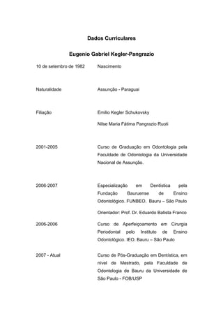 
 
DDaaddooss CCuurrrriiccuullaarreess
EEuuggeenniioo GGaabbrriieell KKeegglleerr--PPaannggrraazziioo
10 de setembro de 1982 Nascimento
Naturalidade Assunção - Paraguai
Filiação Emilio Kegler Schukovsky
Nilse Maria Fátima Pangrazio Ruoti
2001-2005 Curso de Graduação em Odontologia pela
Faculdade de Odontologia da Universidade
Nacional de Assunção.
2006-2007 Especialização em Dentística pela
Fundação Bauruense de Ensino
Odontológico. FUNBEO. Bauru – São Paulo
Orientador: Prof. Dr. Eduardo Batista Franco
2006-2006 Curso de Aperfeiçoamento em Cirurgia
Periodontal pelo Instituto de Ensino
Odontológico. IEO. Bauru – São Paulo
2007 - Atual Curso de Pós-Graduação em Dentística, em
nível de Mestrado, pela Faculdade de
Odontologia de Bauru da Universidade de
São Paulo - FOB/USP
 
 