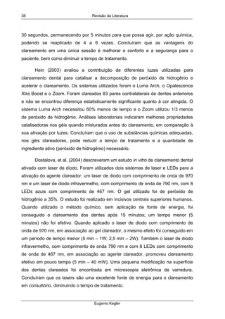 Revisão da Literatura
Eugenio Kegler
38
30 segundos, permanecendo por 5 minutos para que possa agir, por ação química,
podendo se reaplicado de 4 a 6 vezes. Concluíram que as vantagens do
clareamento em uma única sessão é melhorar o conforto e a segurança para o
paciente, bem como diminuir o tempo de tratamento.
Hein (2003) avaliou a contribuição de diferentes luzes utilizadas para
clareamento dental para catalisar a decomposição de peróxido de hidrogênio e
acelerar o clareamento. Os sistemas utilizados foram o Luma Arch, o Opalescence
Xtra Boost e o Zoom. Foram clareados 83 pares contralaterais de dentes anteriores
e não se encontrou diferença estatisticamente significante quanto à cor atingida. O
sistema Luma Arch necessitou 60% menos de tempo e o Zoom utilizou 1/3 menos
de peróxido de hidrogênio. Análises laboratoriais indicaram melhores propriedades
catalisadoras nos géis quando misturados antes do clareamento, em comparação à
sua ativação por luzes. Concluíram que o uso de substâncias químicas adequadas,
nos géis clareadores, pode reduzir o tempo de tratamento e a quantidade de
ingrediente ativo (peróxido de hidrogênio) necessário.
Dostalova, et al. (2004) descreveram um estudo in vitro de clareamento dental
ativado com laser de diodo. Foram utilizados dois sistemas de laser e LEDs para a
ativação do agente clareador: um laser de diodo com comprimento de onda de 970
nm e um laser de diodo infravermelho, com comprimento de onda de 790 nm, com 8
LEDs azuis com comprimento de 467 nm. O gel utilizado foi de peróxido de
hidrogênio a 35%. O estudo foi realizado em incisivos centrais superiores humanos.
Quando utilizado o método químico, sem aplicação de fonte de energia, foi
conseguido o clareamento dos dentes após 15 minutos; um tempo menor (5
minutos) não foi efetivo. Quando aplicado o laser de diodo com comprimento de
onda de 970 nm, em associação ao gel clareador, o mesmo efeito foi conseguido em
um período de tempo menor (5 min – 1W; 2,5 min – 2W). Também o laser de diodo
infravermelho, com comprimento de onda 790 nm e com 8 LEDs com comprimento
de onda de 467 nm, em associação ao agente clareador, promoveu clareamento
efetivo em pouco tempo (5 min – 40 mW). Uma pequena modificação na superfície
dos dentes clareados foi encontrada em microscopia eletrônica de varredura.
Concluíram que os lasers são uma excelente fonte de energia para o clareamento
em consultório, diminuindo o tempo de tratamento.
 